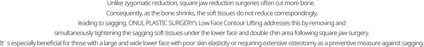 Unlike zygomatic reduction, square jaw reduction surgeries often cut more bone.  Consequently, as the bone shrinks, the soft tissues do not reduce correspondingly, leading to sagging. ONUL PLASTIC SURGERY's Low Face Contour Lifting addresses this by removing and simultaneously tightening the sagging soft tissues under the lower face and double chin area following square jaw surgery. It’s especially beneficial for those with a large and wide lower face with poor skin elasticity or requiring extensive osteotomy as a preventive measure against sagging.