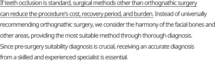 If teeth occlusion is standard, surgical methods other than orthognathic surgery can reduce the procedure's cost, recovery period, and burden. Instead of universally recommending orthognathic surgery, we consider the harmony of the facial bones and other areas, providing the most suitable method through thorough diagnosis. Since pre-surgery suitability diagnosis is crucial, receiving an accurate diagnosis from a skilled and experienced specialist is essential.
