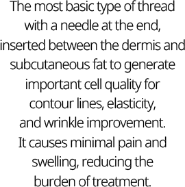 The most basic type of thread with a needle at the end, inserted between the dermis and subcutaneous fat to generate important cell quality for contour lines, elasticity, and wrinkle improvement. It causes minimal pain and swelling, reducing the burden of treatment.