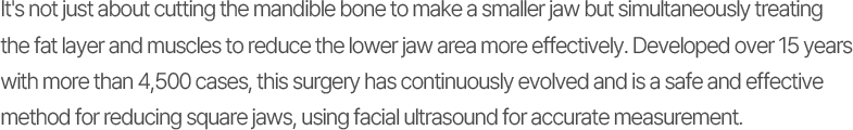 It's not just about cutting the mandible bone to make a smaller jaw but simultaneously treating the fat layer and muscles to reduce the lower jaw area more effectively. Developed over 15 years with more than 4,500 cases, this surgery has continuously evolved and is a safe and effective method for reducing square jaws, using facial ultrasound for accurate measurement.