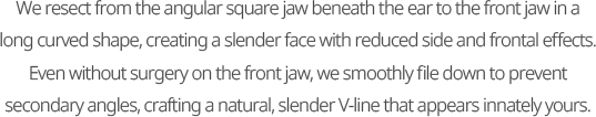 We resect from the angular square jaw beneath the ear to the front jaw in a long curved shape, creating a slender face with reduced side and frontal effects. Even without surgery on the front jaw, we smoothly file down to prevent secondary angles, crafting a natural, slender V-line that appears innately yours.