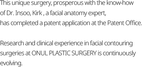 This unique surgery, prosperous with the know-how of Dr. Insoo, Kirk , a facial anatomy expert, has completed a patent application at the Patent Office. Research and clinical experience in facial contouring surgeries at ONUL PLASTIC SURGERY is continuously evolving.