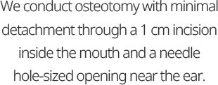 We conduct osteotomy with minimal detachment through a 1 cm incision inside the mouth and a needle hole-sized opening near the ear.